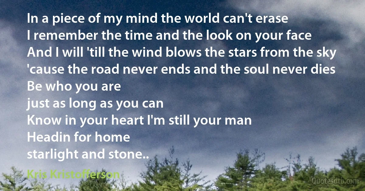 In a piece of my mind the world can't erase
I remember the time and the look on your face
And I will 'till the wind blows the stars from the sky
'cause the road never ends and the soul never dies
Be who you are
just as long as you can
Know in your heart I'm still your man
Headin for home
starlight and stone.. (Kris Kristofferson)