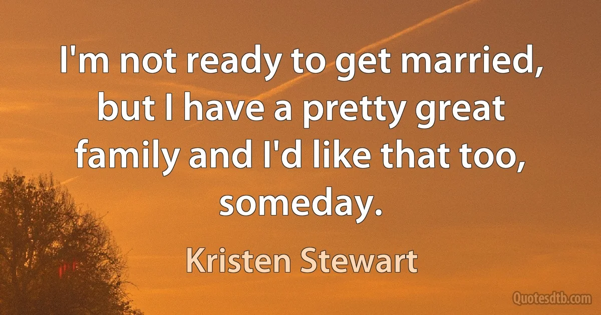 I'm not ready to get married, but I have a pretty great family and I'd like that too, someday. (Kristen Stewart)