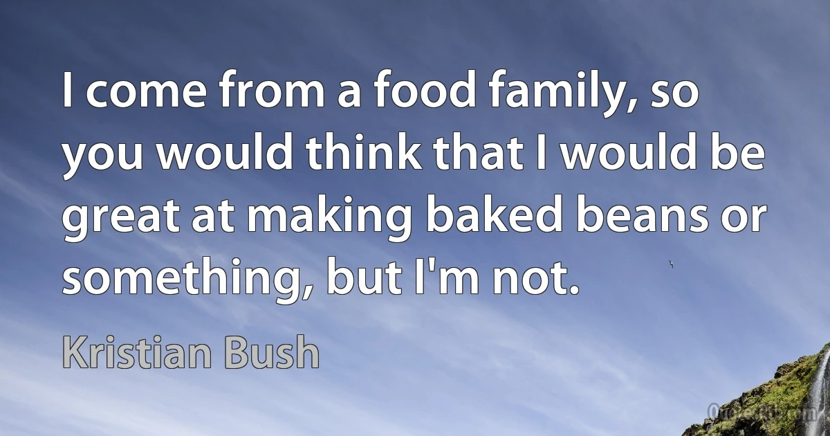 I come from a food family, so you would think that I would be great at making baked beans or something, but I'm not. (Kristian Bush)