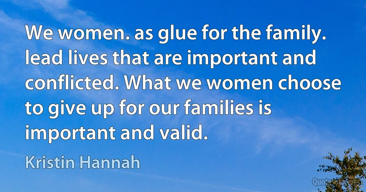 We women. as glue for the family. lead lives that are important and conflicted. What we women choose to give up for our families is important and valid. (Kristin Hannah)