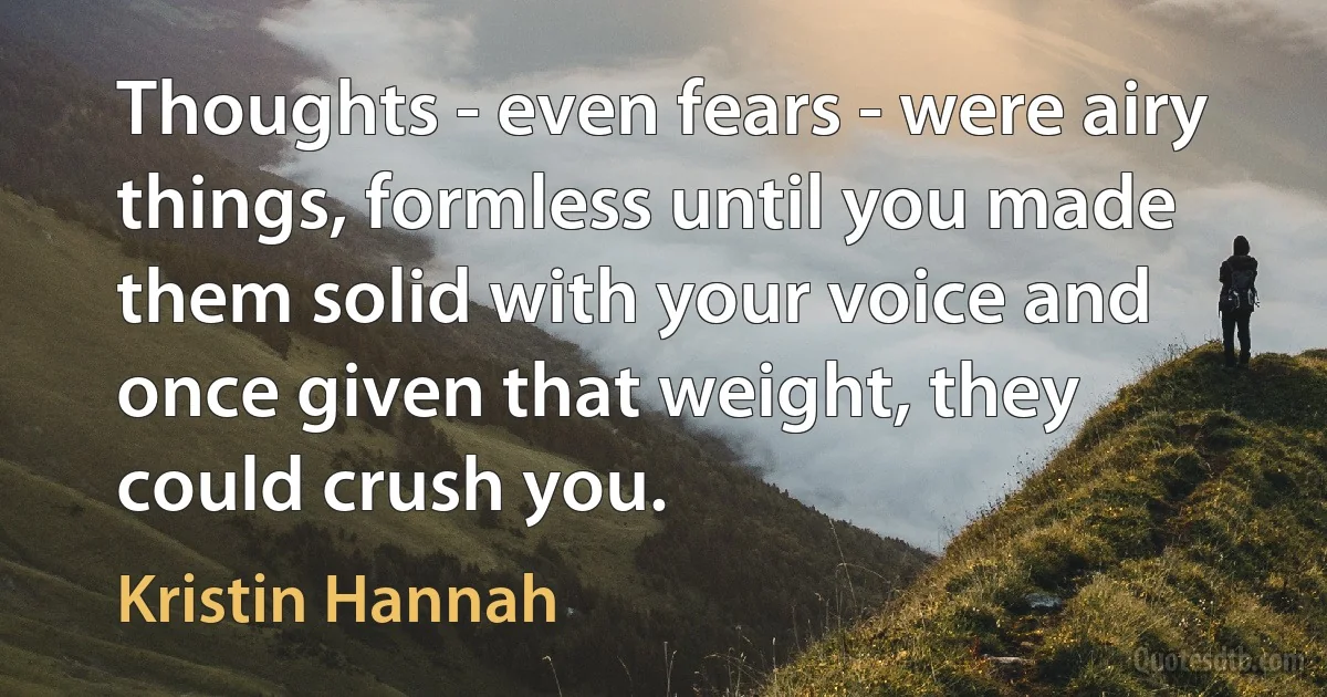 Thoughts - even fears - were airy things, formless until you made them solid with your voice and once given that weight, they could crush you. (Kristin Hannah)