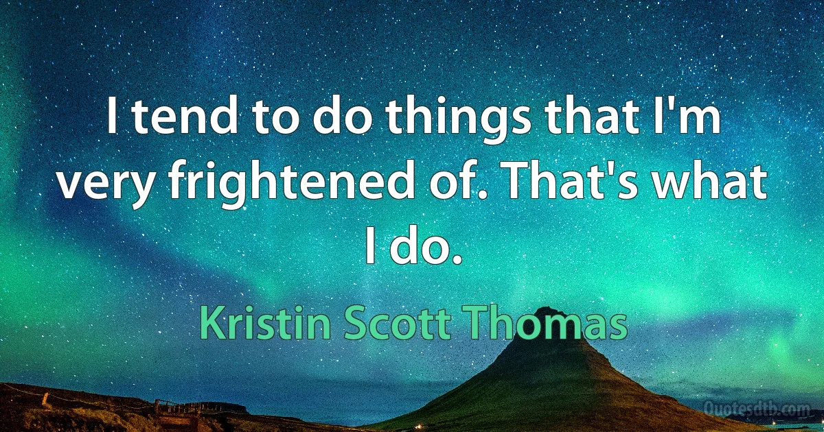 I tend to do things that I'm very frightened of. That's what I do. (Kristin Scott Thomas)