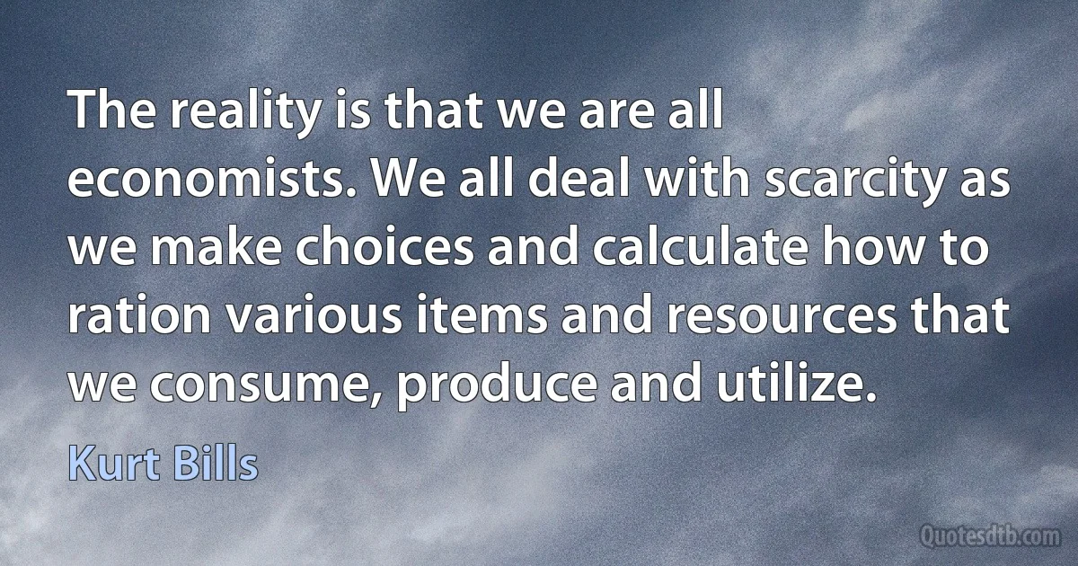 The reality is that we are all economists. We all deal with scarcity as we make choices and calculate how to ration various items and resources that we consume, produce and utilize. (Kurt Bills)