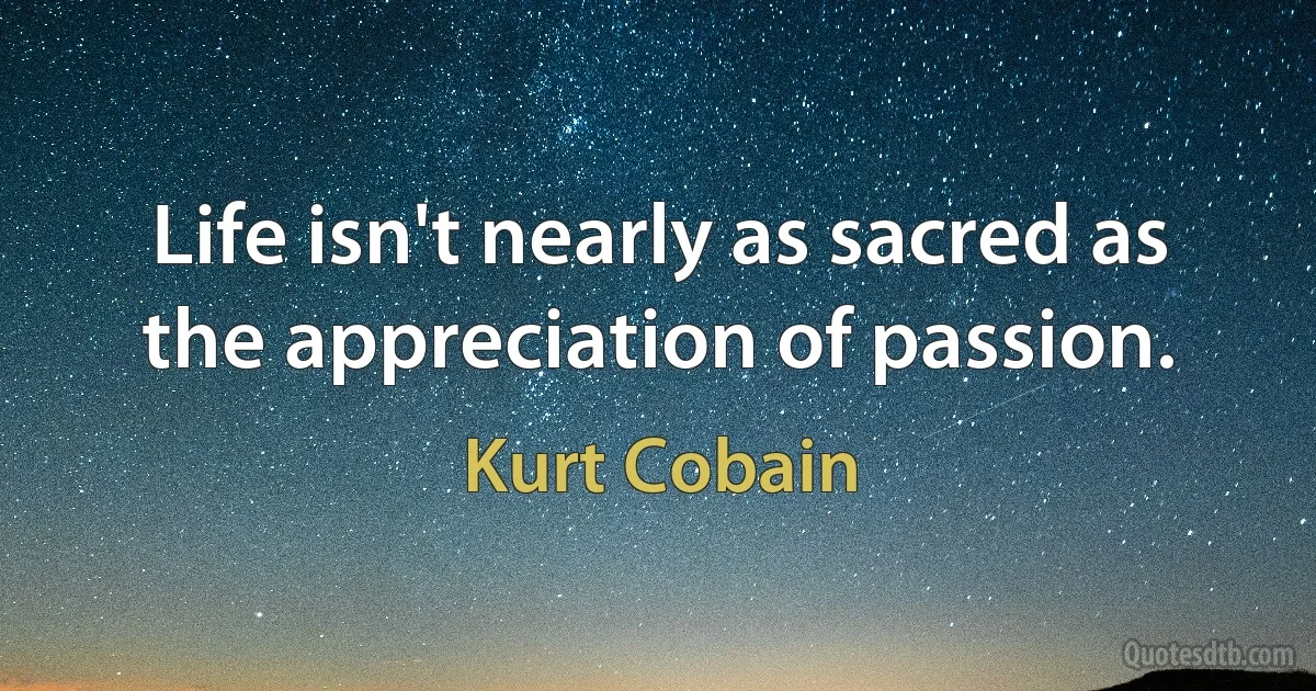 Life isn't nearly as sacred as the appreciation of passion. (Kurt Cobain)