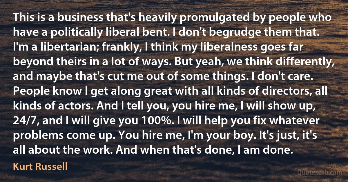 This is a business that's heavily promulgated by people who have a politically liberal bent. I don't begrudge them that. I'm a libertarian; frankly, I think my liberalness goes far beyond theirs in a lot of ways. But yeah, we think differently, and maybe that's cut me out of some things. I don't care. People know I get along great with all kinds of directors, all kinds of actors. And I tell you, you hire me, I will show up, 24/7, and I will give you 100%. I will help you fix whatever problems come up. You hire me, I'm your boy. It's just, it's all about the work. And when that's done, I am done. (Kurt Russell)