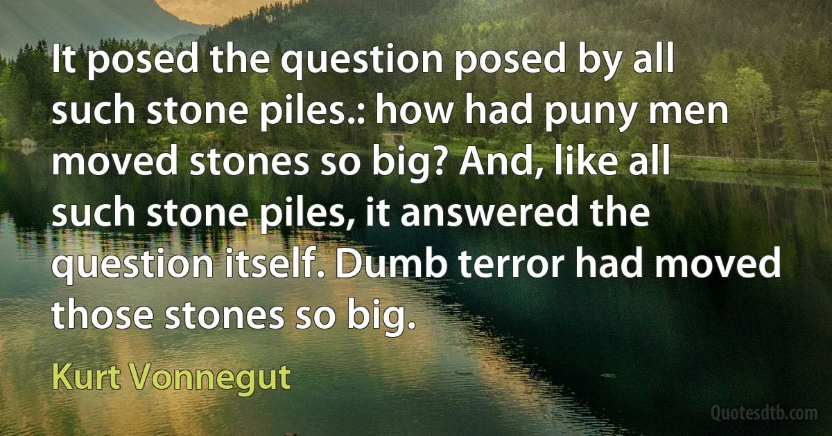 It posed the question posed by all such stone piles.: how had puny men moved stones so big? And, like all such stone piles, it answered the question itself. Dumb terror had moved those stones so big. (Kurt Vonnegut)