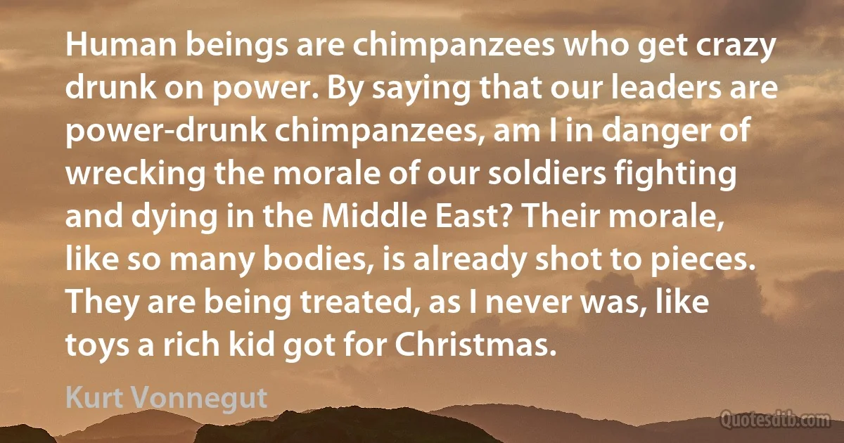 Human beings are chimpanzees who get crazy drunk on power. By saying that our leaders are power-drunk chimpanzees, am I in danger of wrecking the morale of our soldiers fighting and dying in the Middle East? Their morale, like so many bodies, is already shot to pieces. They are being treated, as I never was, like toys a rich kid got for Christmas. (Kurt Vonnegut)