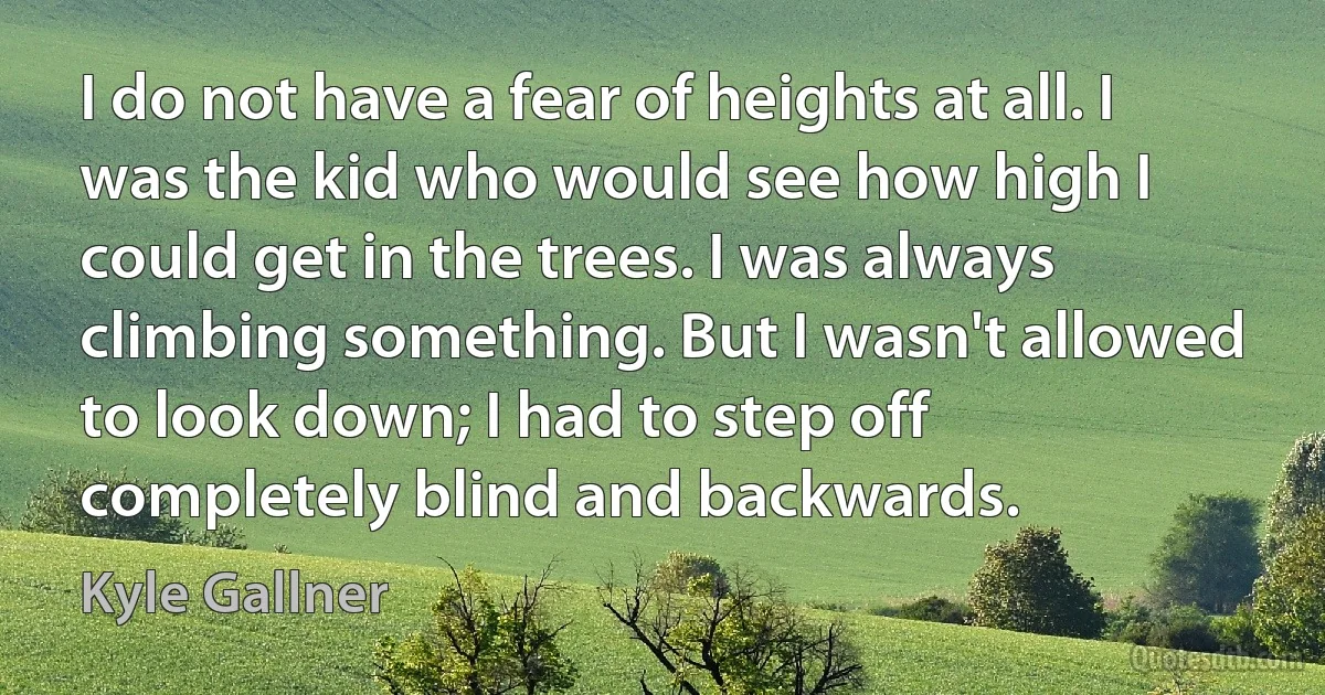 I do not have a fear of heights at all. I was the kid who would see how high I could get in the trees. I was always climbing something. But I wasn't allowed to look down; I had to step off completely blind and backwards. (Kyle Gallner)