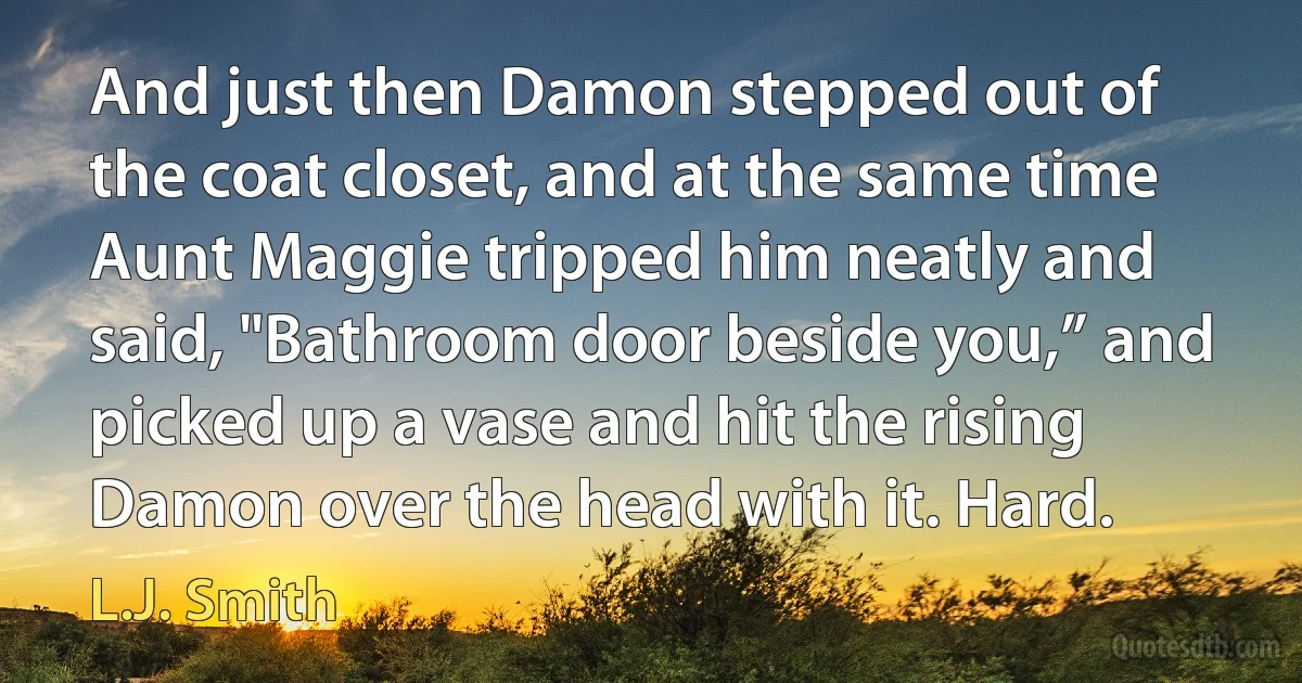 And just then Damon stepped out of the coat closet, and at the same time Aunt Maggie tripped him neatly and said, "Bathroom door beside you,” and picked up a vase and hit the rising Damon over the head with it. Hard. (L.J. Smith)