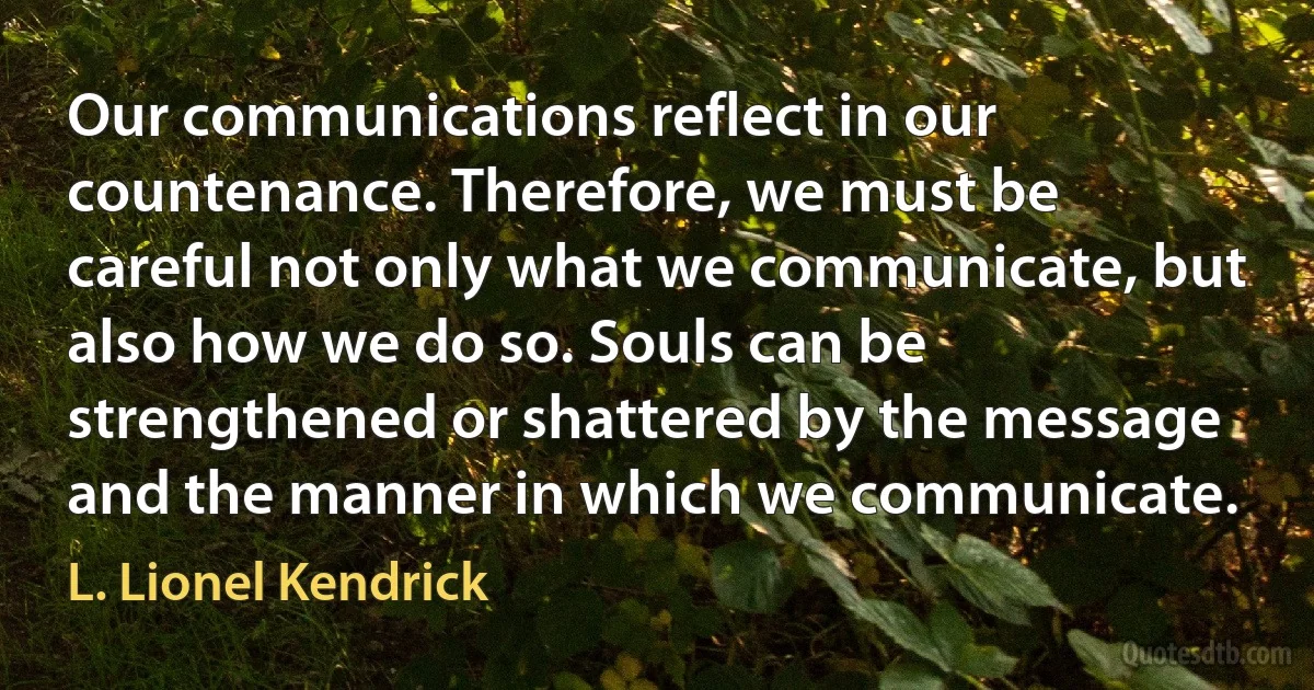 Our communications reflect in our countenance. Therefore, we must be careful not only what we communicate, but also how we do so. Souls can be strengthened or shattered by the message and the manner in which we communicate. (L. Lionel Kendrick)