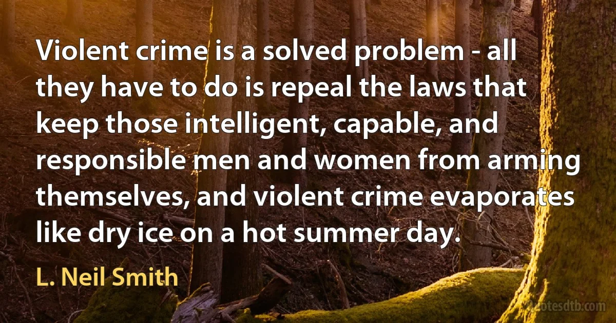 Violent crime is a solved problem - all they have to do is repeal the laws that keep those intelligent, capable, and responsible men and women from arming themselves, and violent crime evaporates like dry ice on a hot summer day. (L. Neil Smith)