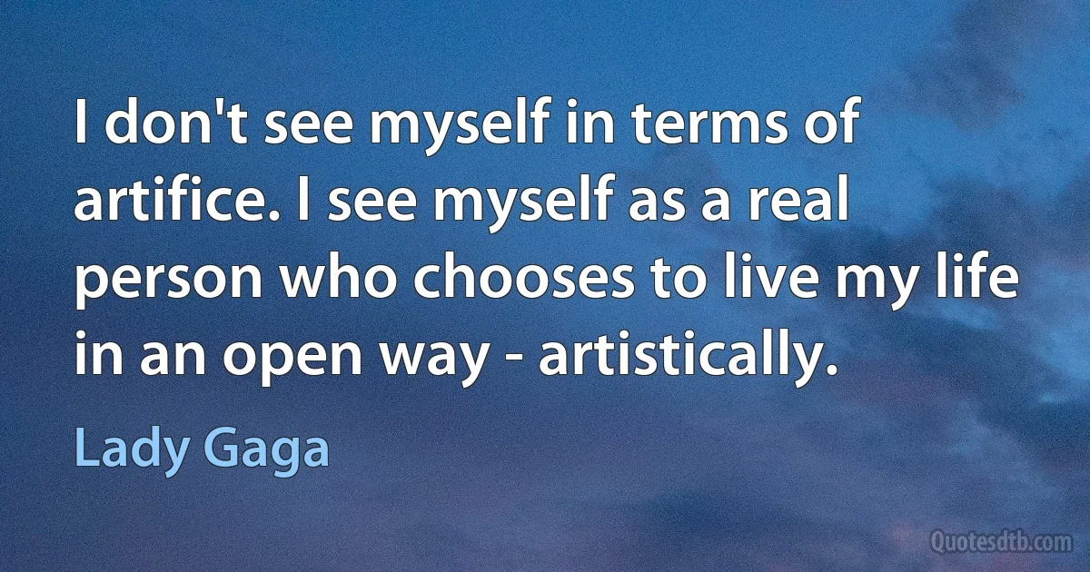 I don't see myself in terms of artifice. I see myself as a real person who chooses to live my life in an open way - artistically. (Lady Gaga)