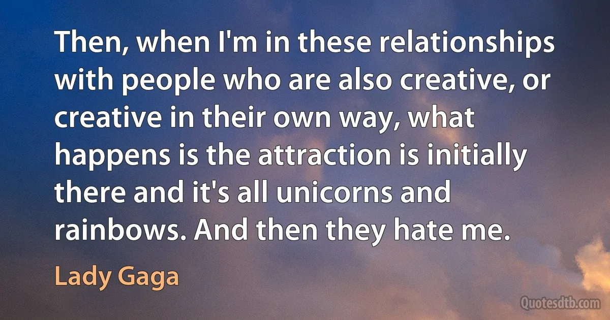 Then, when I'm in these relationships with people who are also creative, or creative in their own way, what happens is the attraction is initially there and it's all unicorns and rainbows. And then they hate me. (Lady Gaga)