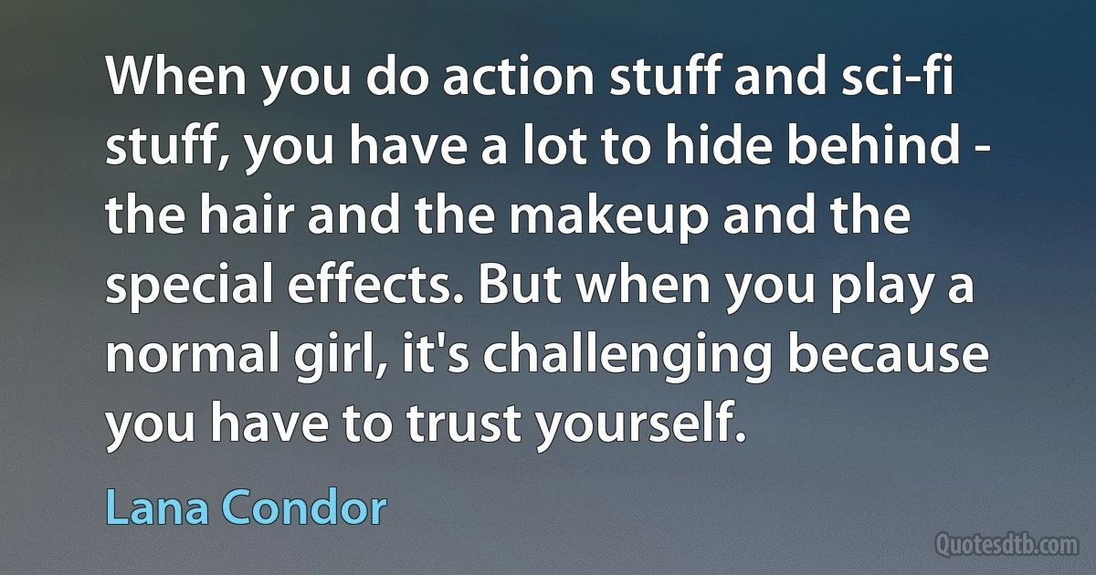 When you do action stuff and sci-fi stuff, you have a lot to hide behind - the hair and the makeup and the special effects. But when you play a normal girl, it's challenging because you have to trust yourself. (Lana Condor)