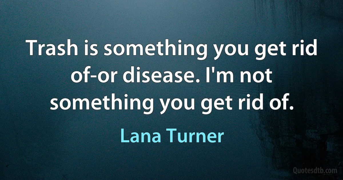 Trash is something you get rid of-or disease. I'm not something you get rid of. (Lana Turner)