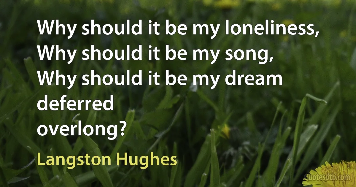 Why should it be my loneliness,
Why should it be my song,
Why should it be my dream
deferred
overlong? (Langston Hughes)