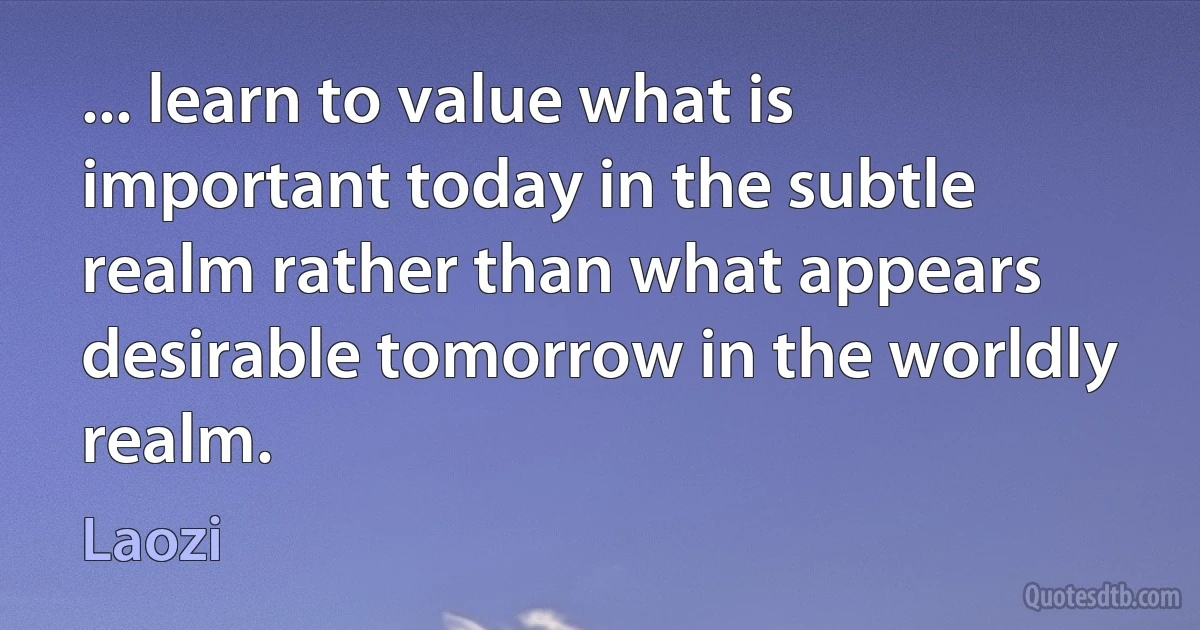 ... learn to value what is important today in the subtle realm rather than what appears desirable tomorrow in the worldly realm. (Laozi)