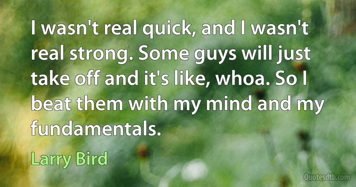 I wasn't real quick, and I wasn't real strong. Some guys will just take off and it's like, whoa. So I beat them with my mind and my fundamentals. (Larry Bird)