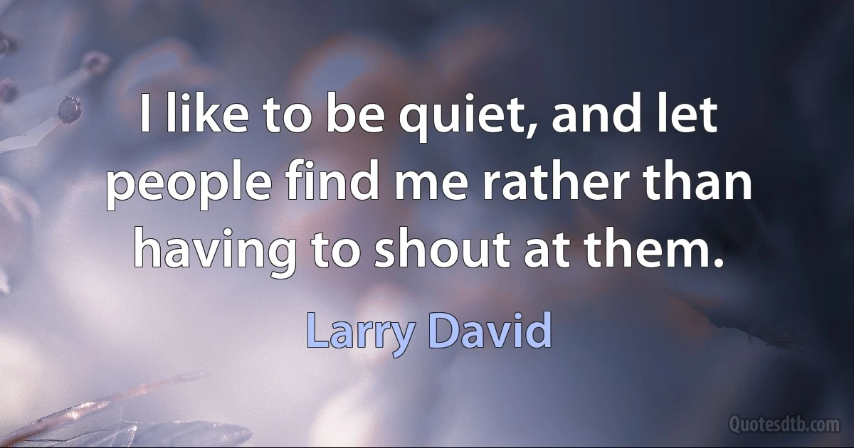 I like to be quiet, and let people find me rather than having to shout at them. (Larry David)