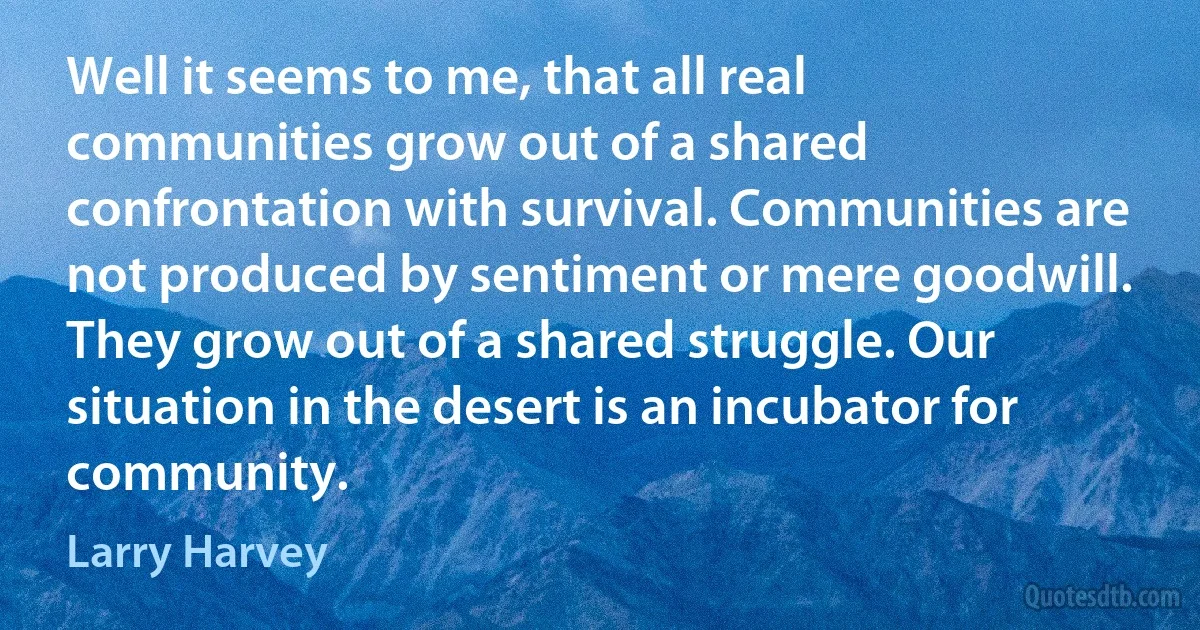 Well it seems to me, that all real communities grow out of a shared confrontation with survival. Communities are not produced by sentiment or mere goodwill. They grow out of a shared struggle. Our situation in the desert is an incubator for community. (Larry Harvey)