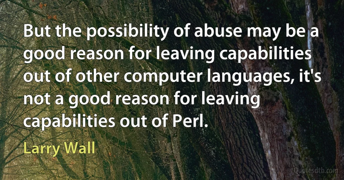 But the possibility of abuse may be a good reason for leaving capabilities out of other computer languages, it's not a good reason for leaving capabilities out of Perl. (Larry Wall)