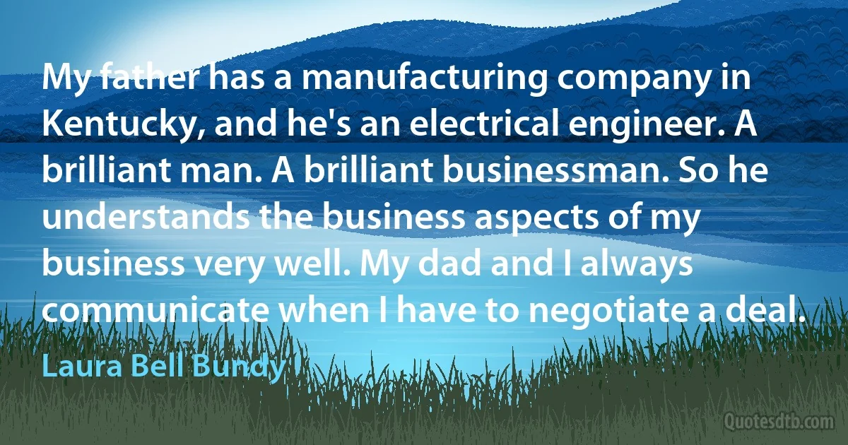 My father has a manufacturing company in Kentucky, and he's an electrical engineer. A brilliant man. A brilliant businessman. So he understands the business aspects of my business very well. My dad and I always communicate when I have to negotiate a deal. (Laura Bell Bundy)