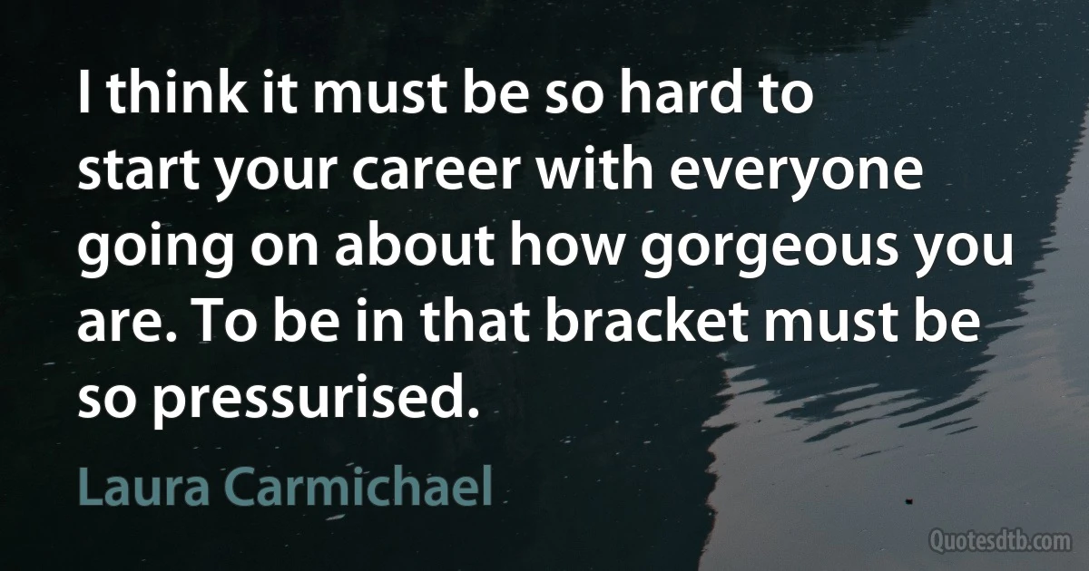 I think it must be so hard to start your career with everyone going on about how gorgeous you are. To be in that bracket must be so pressurised. (Laura Carmichael)