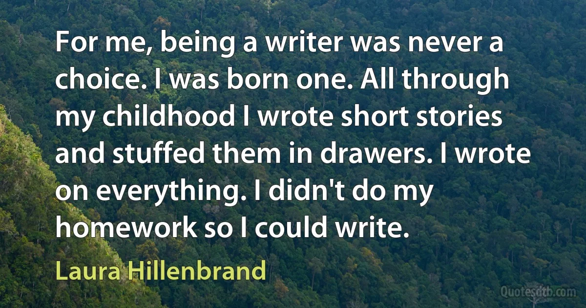 For me, being a writer was never a choice. I was born one. All through my childhood I wrote short stories and stuffed them in drawers. I wrote on everything. I didn't do my homework so I could write. (Laura Hillenbrand)