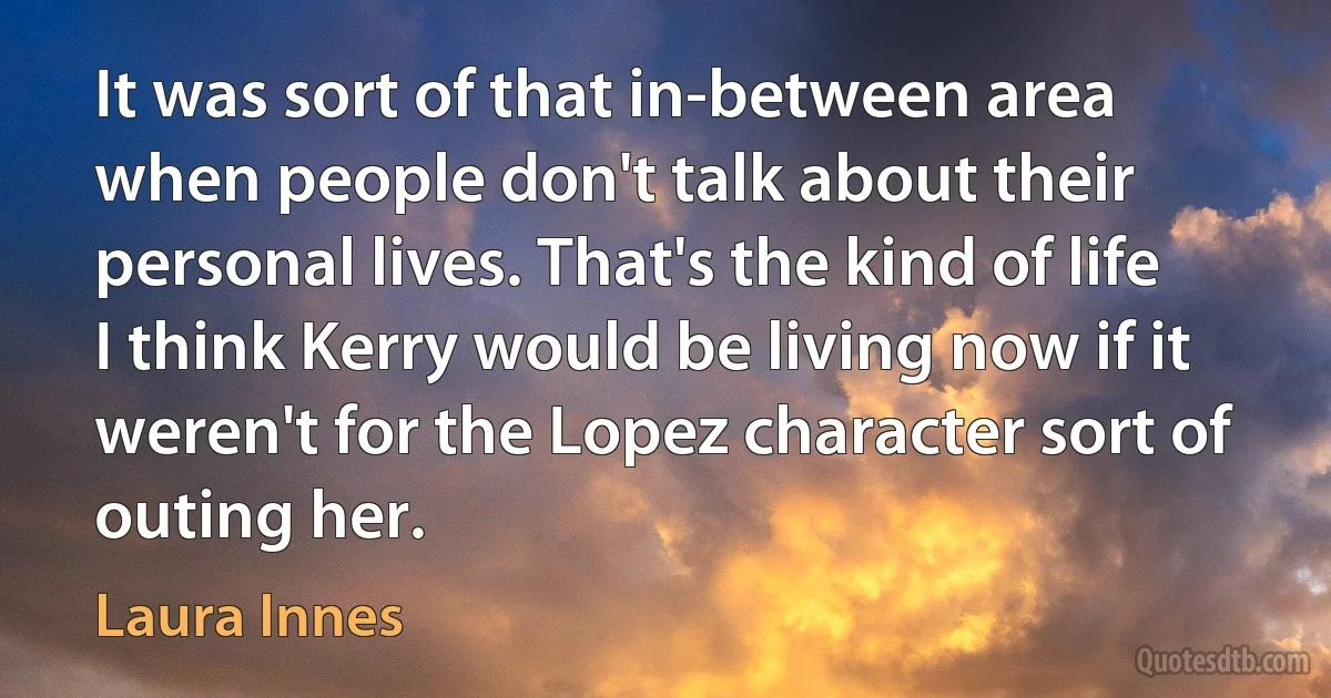 It was sort of that in-between area when people don't talk about their personal lives. That's the kind of life I think Kerry would be living now if it weren't for the Lopez character sort of outing her. (Laura Innes)