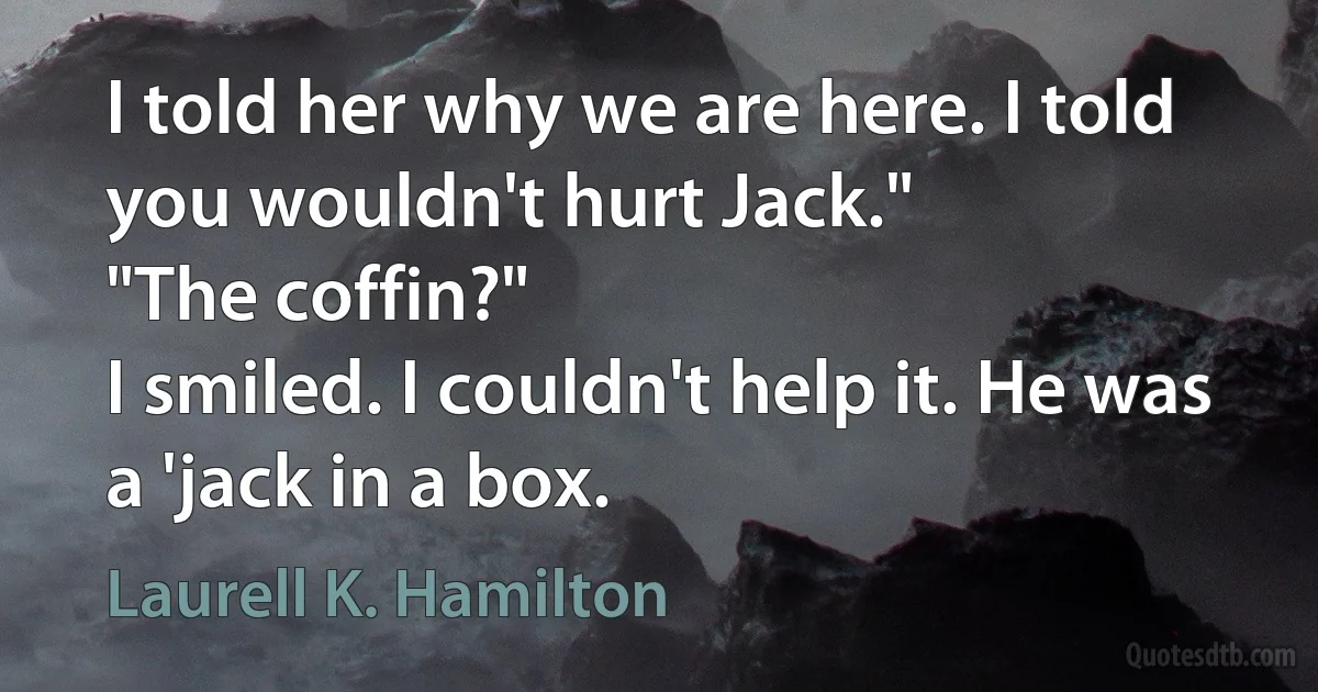 I told her why we are here. I told you wouldn't hurt Jack."
"The coffin?"
I smiled. I couldn't help it. He was a 'jack in a box. (Laurell K. Hamilton)