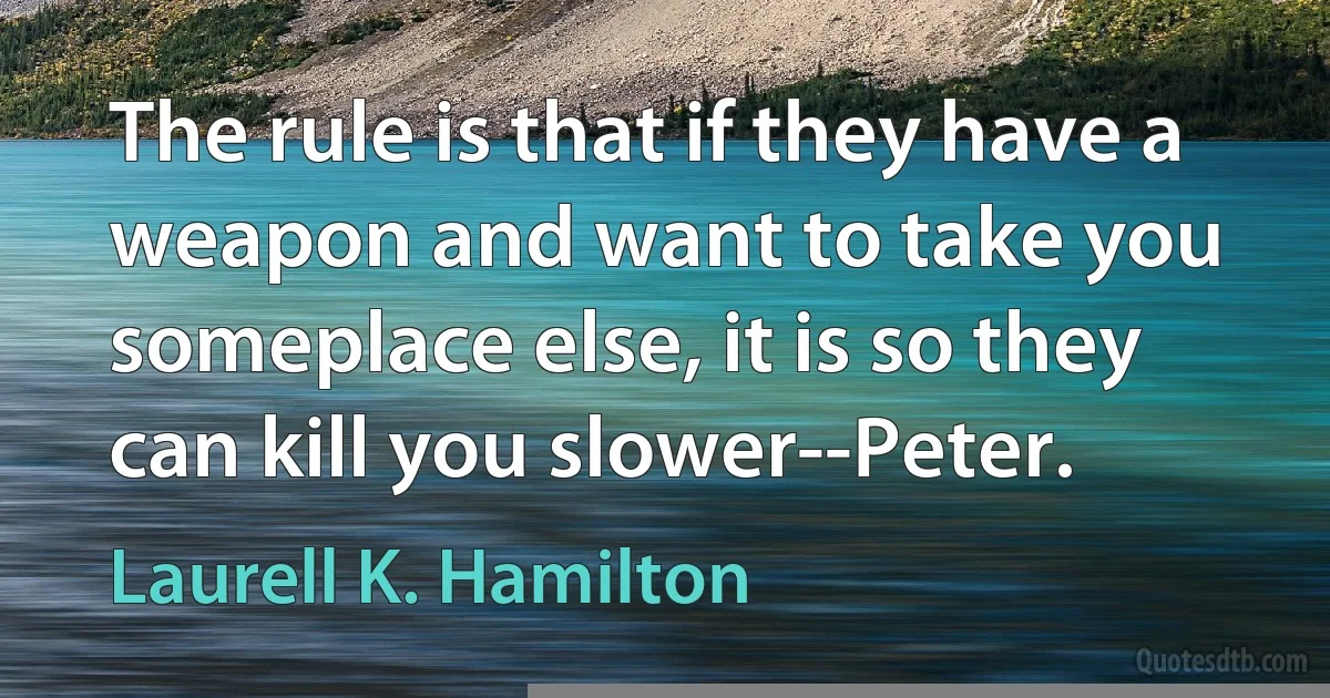 The rule is that if they have a weapon and want to take you someplace else, it is so they can kill you slower--Peter. (Laurell K. Hamilton)