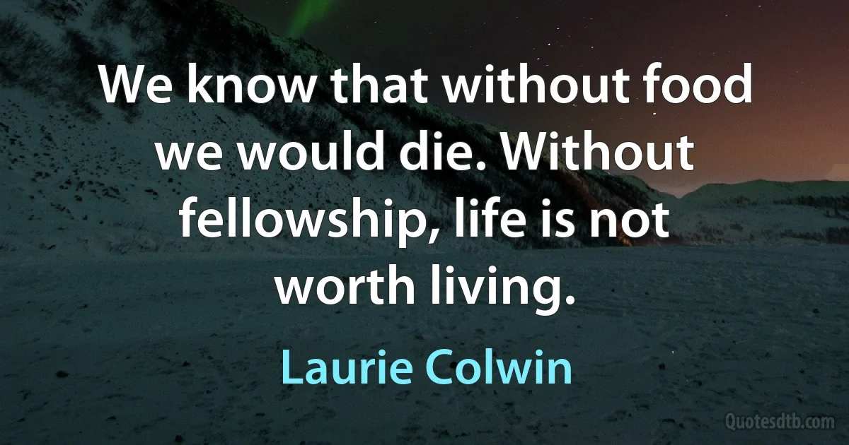 We know that without food we would die. Without fellowship, life is not worth living. (Laurie Colwin)