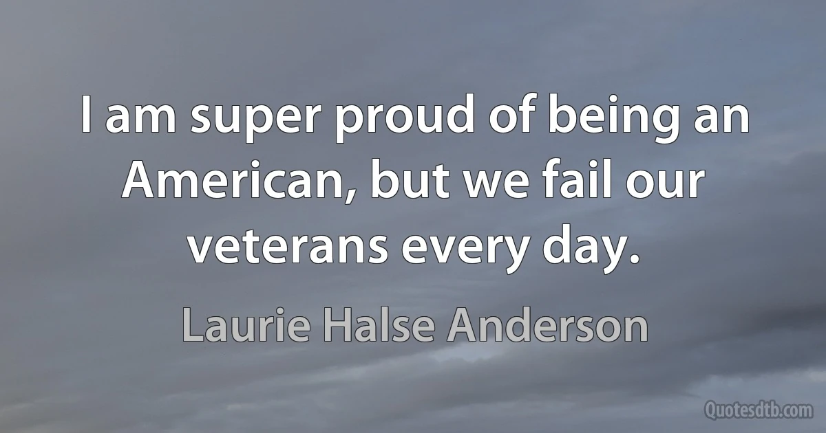 I am super proud of being an American, but we fail our veterans every day. (Laurie Halse Anderson)