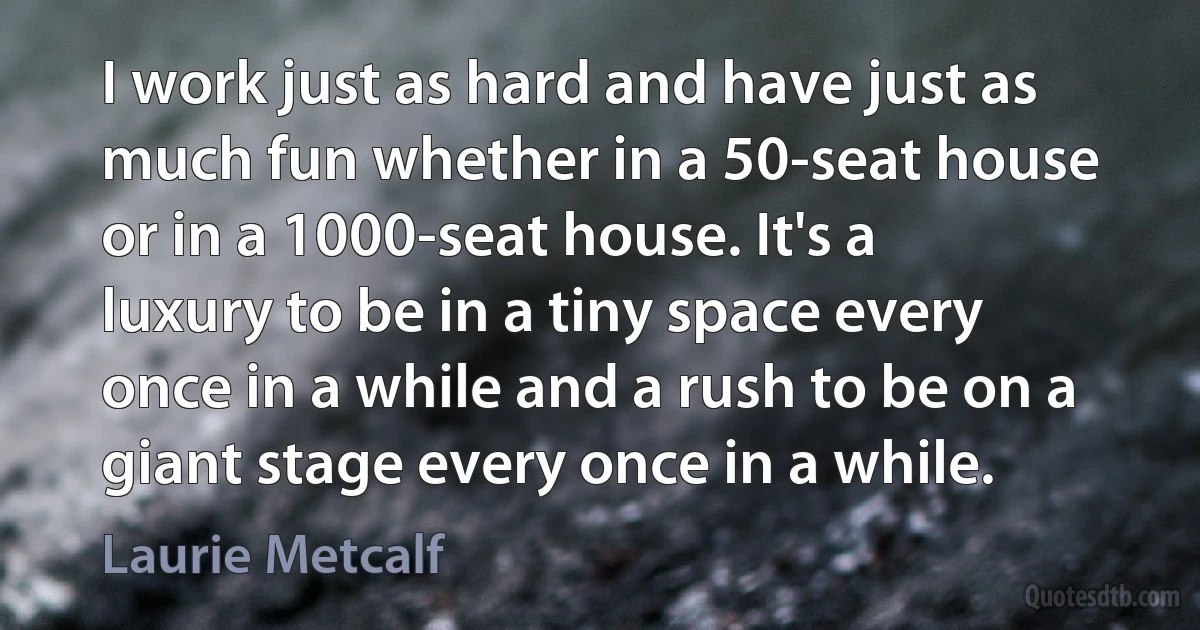 I work just as hard and have just as much fun whether in a 50-seat house or in a 1000-seat house. It's a luxury to be in a tiny space every once in a while and a rush to be on a giant stage every once in a while. (Laurie Metcalf)