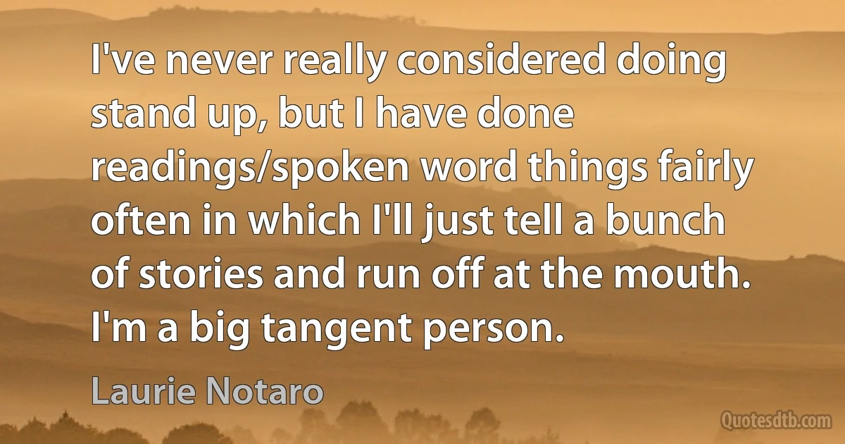 I've never really considered doing stand up, but I have done readings/spoken word things fairly often in which I'll just tell a bunch of stories and run off at the mouth. I'm a big tangent person. (Laurie Notaro)