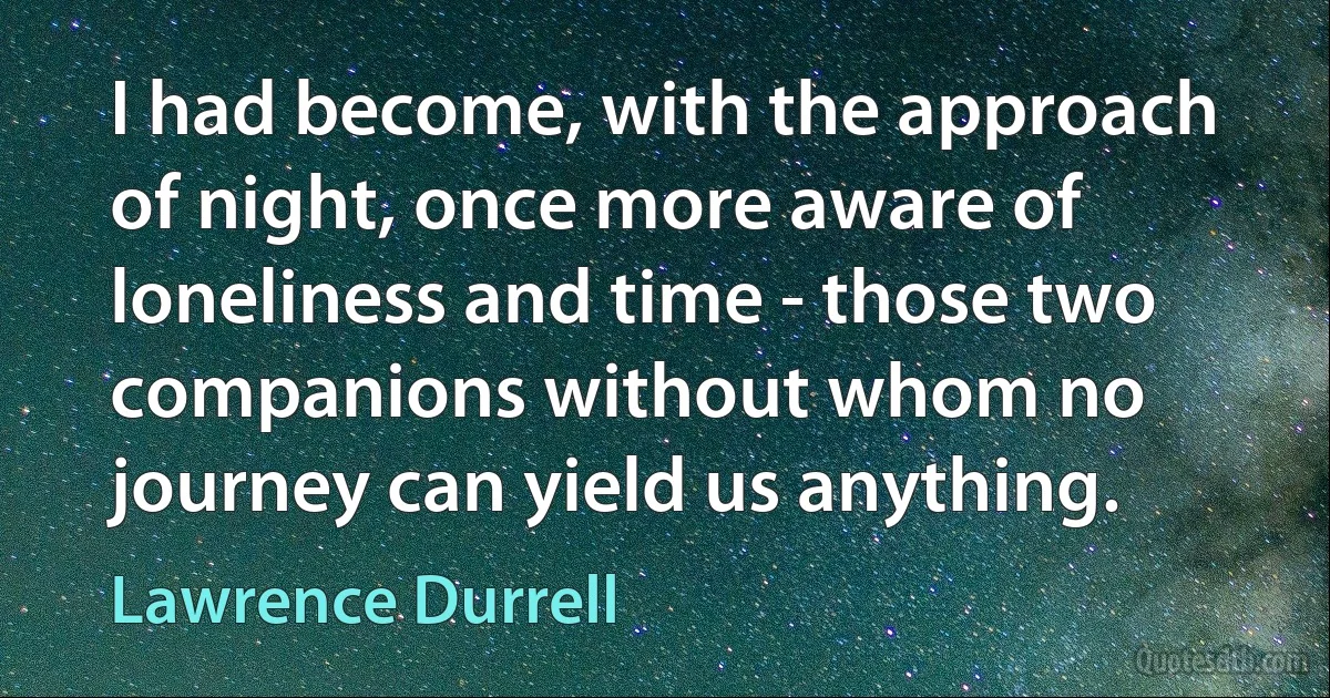 I had become, with the approach of night, once more aware of loneliness and time - those two companions without whom no journey can yield us anything. (Lawrence Durrell)