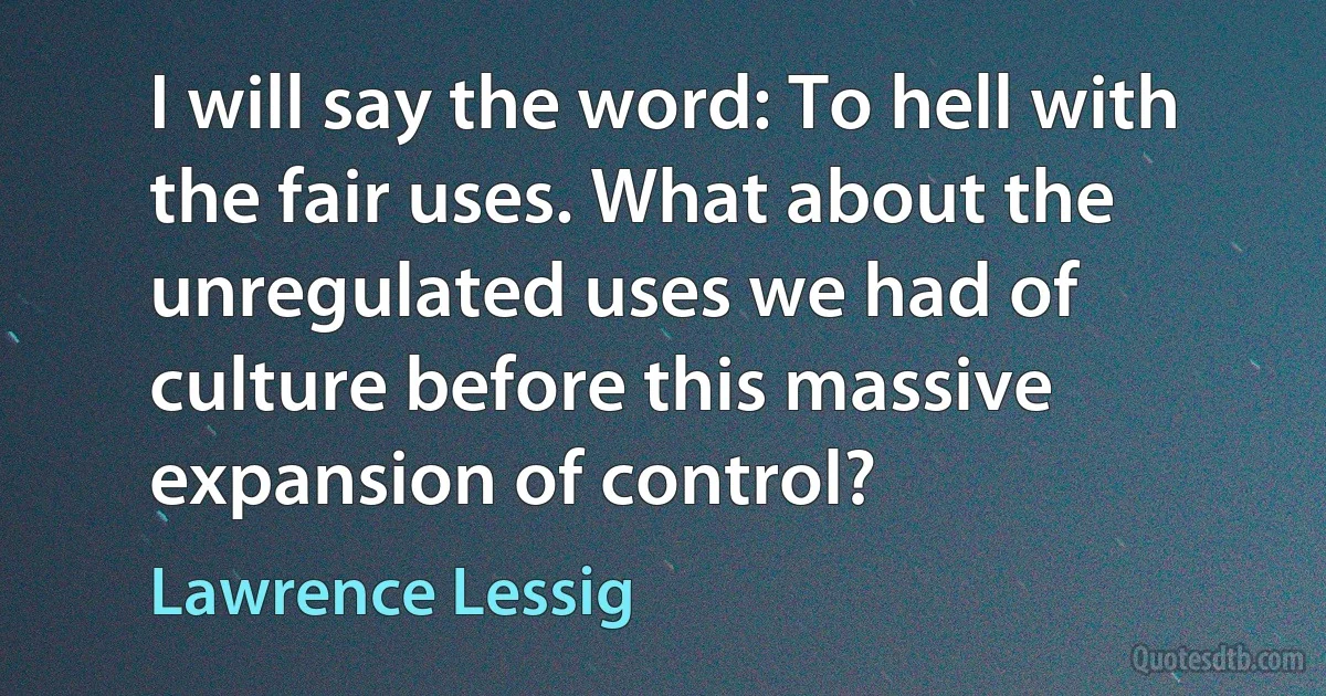 I will say the word: To hell with the fair uses. What about the unregulated uses we had of culture before this massive expansion of control? (Lawrence Lessig)