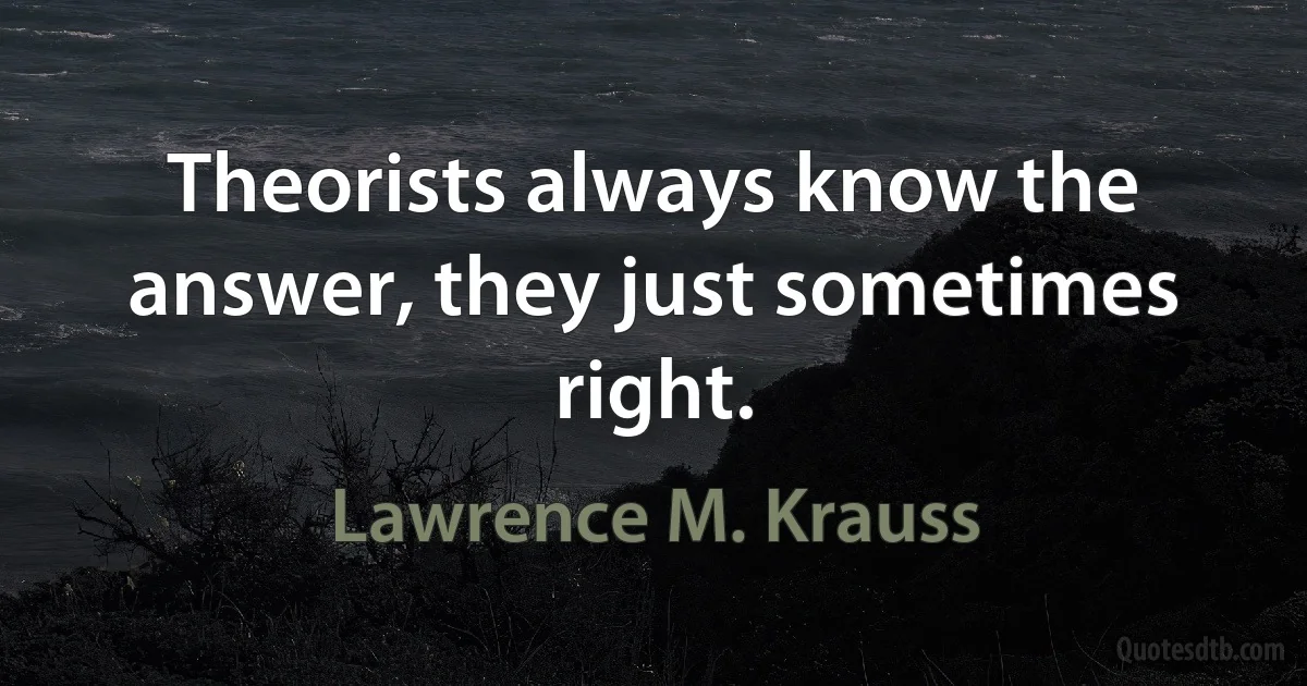 Theorists always know the answer, they just sometimes right. (Lawrence M. Krauss)