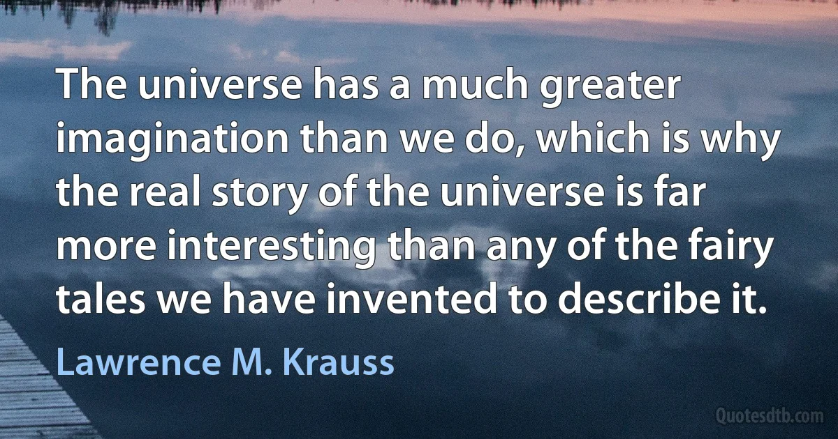 The universe has a much greater imagination than we do, which is why the real story of the universe is far more interesting than any of the fairy tales we have invented to describe it. (Lawrence M. Krauss)