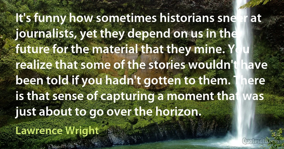 It's funny how sometimes historians sneer at journalists, yet they depend on us in the future for the material that they mine. You realize that some of the stories wouldn't have been told if you hadn't gotten to them. There is that sense of capturing a moment that was just about to go over the horizon. (Lawrence Wright)