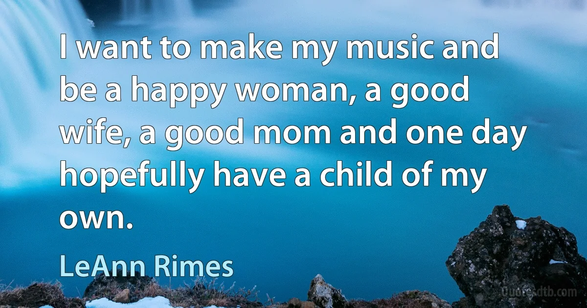 I want to make my music and be a happy woman, a good wife, a good mom and one day hopefully have a child of my own. (LeAnn Rimes)