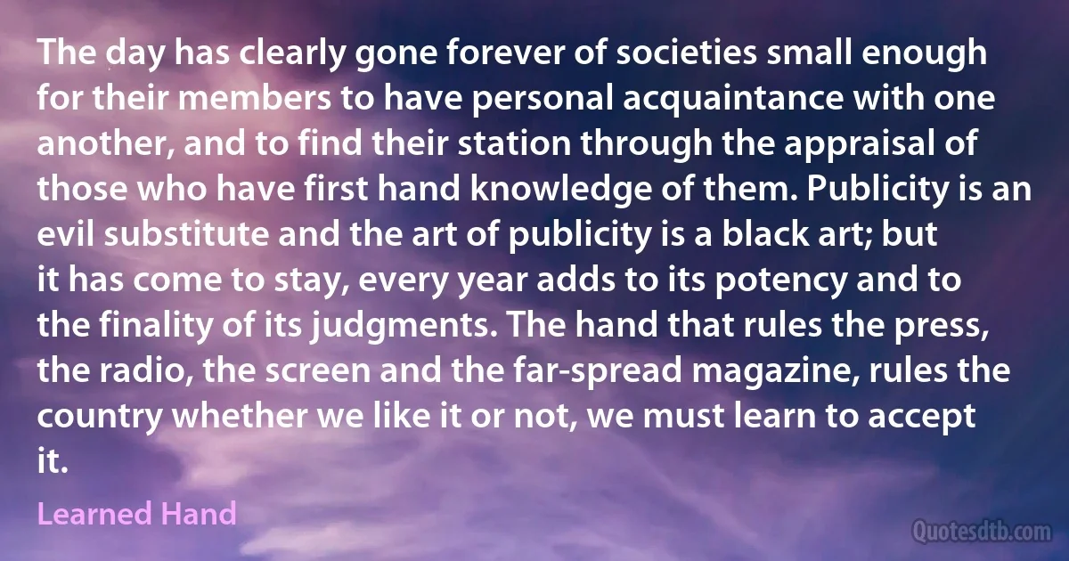 The day has clearly gone forever of societies small enough for their members to have personal acquaintance with one another, and to find their station through the appraisal of those who have first hand knowledge of them. Publicity is an evil substitute and the art of publicity is a black art; but it has come to stay, every year adds to its potency and to the finality of its judgments. The hand that rules the press, the radio, the screen and the far-spread magazine, rules the country whether we like it or not, we must learn to accept it. (Learned Hand)