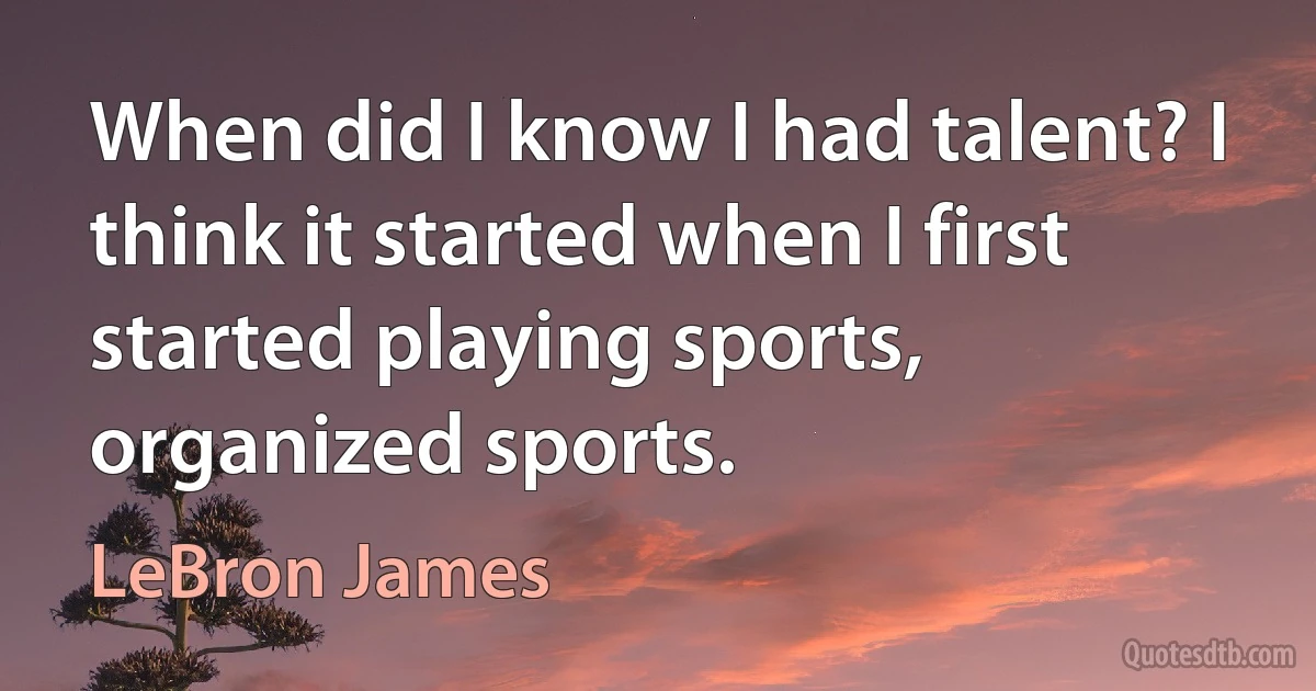 When did I know I had talent? I think it started when I first started playing sports, organized sports. (LeBron James)