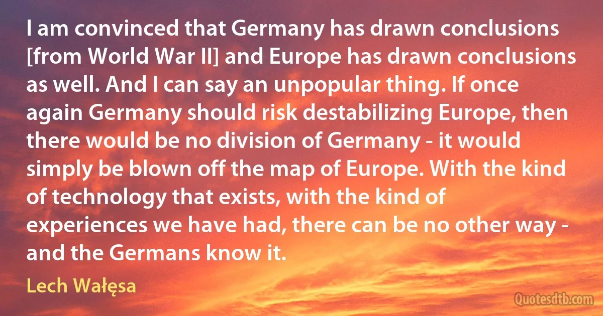 I am convinced that Germany has drawn conclusions [from World War II] and Europe has drawn conclusions as well. And I can say an unpopular thing. If once again Germany should risk destabilizing Europe, then there would be no division of Germany - it would simply be blown off the map of Europe. With the kind of technology that exists, with the kind of experiences we have had, there can be no other way - and the Germans know it. (Lech Wałęsa)