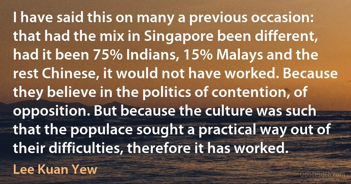 I have said this on many a previous occasion: that had the mix in Singapore been different, had it been 75% Indians, 15% Malays and the rest Chinese, it would not have worked. Because they believe in the politics of contention, of opposition. But because the culture was such that the populace sought a practical way out of their difficulties, therefore it has worked. (Lee Kuan Yew)