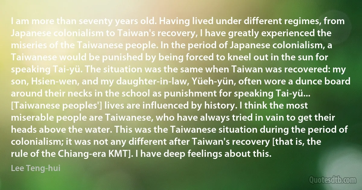 I am more than seventy years old. Having lived under different regimes, from Japanese colonialism to Taiwan's recovery, I have greatly experienced the miseries of the Taiwanese people. In the period of Japanese colonialism, a Taiwanese would be punished by being forced to kneel out in the sun for speaking Tai-yü. The situation was the same when Taiwan was recovered: my son, Hsien-wen, and my daughter-in-law, Yüeh-yün, often wore a dunce board around their necks in the school as punishment for speaking Tai-yü... [Taiwanese peoples'] lives are influenced by history. I think the most miserable people are Taiwanese, who have always tried in vain to get their heads above the water. This was the Taiwanese situation during the period of colonialism; it was not any different after Taiwan's recovery [that is, the rule of the Chiang-era KMT]. I have deep feelings about this. (Lee Teng-hui)