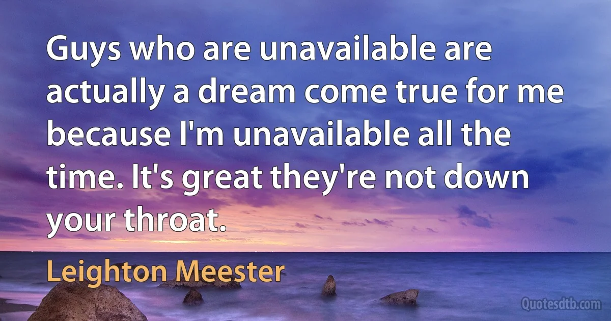 Guys who are unavailable are actually a dream come true for me because I'm unavailable all the time. It's great they're not down your throat. (Leighton Meester)