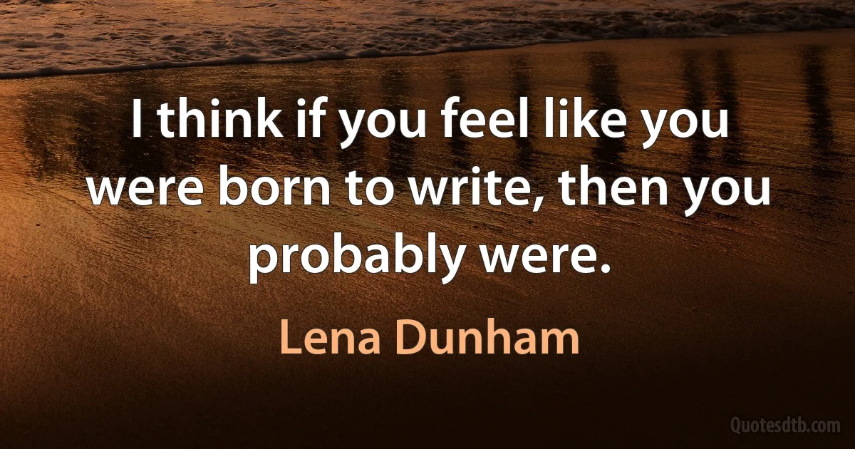 I think if you feel like you were born to write, then you probably were. (Lena Dunham)