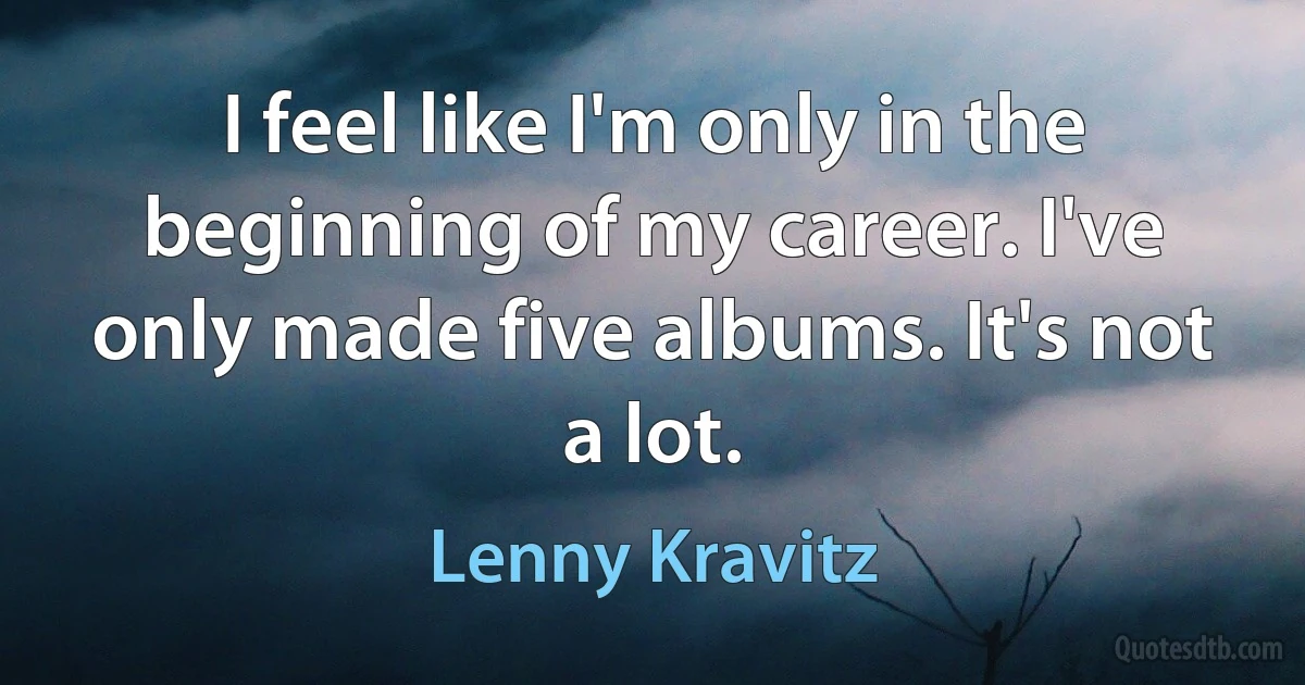 I feel like I'm only in the beginning of my career. I've only made five albums. It's not a lot. (Lenny Kravitz)