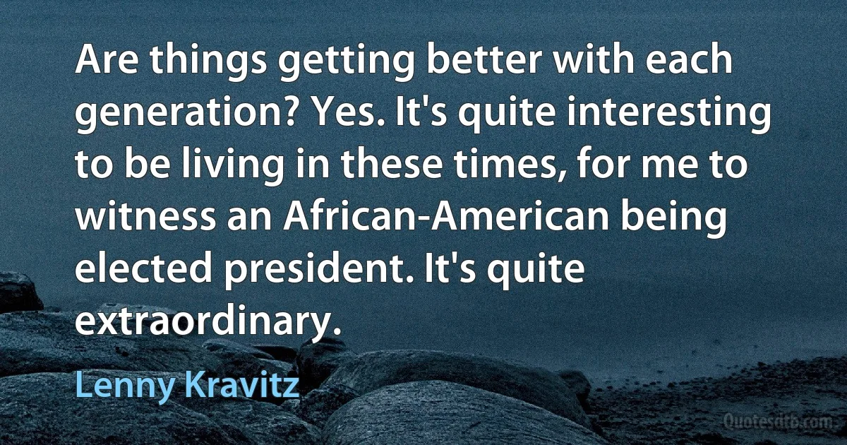 Are things getting better with each generation? Yes. It's quite interesting to be living in these times, for me to witness an African-American being elected president. It's quite extraordinary. (Lenny Kravitz)